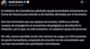 Le président Nayib Bukele a annoncé sur les réseaux sociaux l'envoi de deux avions transportant 100 tonnes d'aide humanitaire en Colombie, en réponse à la demande de fournitures formulée par le gouvernement colombien après le séisme.